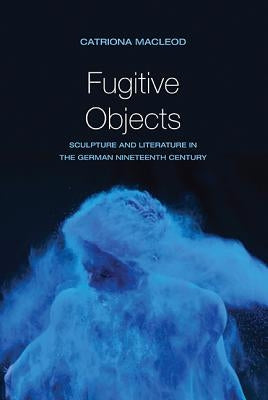 Fugitive Objects: Sculpture and Literature in the German Nineteenth Century by MacLeod, Catriona