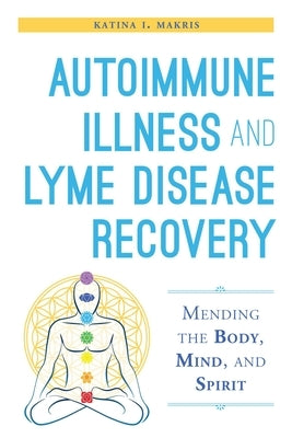 Autoimmune Illness and Lyme Disease Recovery Guide: Mending the Body, Mind, and Spirit by Makris, Katina I.