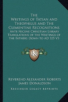The Writings of Tatian and Theophilus and the Clementine Recognitions: Ante Nicene Christian Library Translations of the Writings of the Fathers Down by Roberts, Reverend Alexander