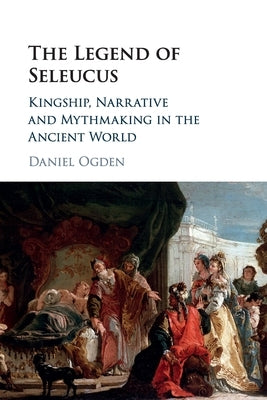 The Legend of Seleucus: Kingship, Narrative and Mythmaking in the Ancient World by Ogden, Daniel