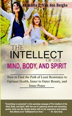 The Intellect of the Mind, Body, and Spirit: How to Find the Path of Least Resistance to Optimal Health, Inner to Outer Beauty, and Inner Peace by Van Den Berghe, Annahita Z.