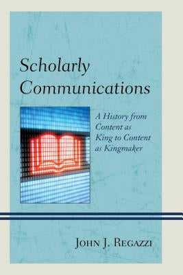 Scholarly Communications: A History from Content as King to Content as Kingmaker by Regazzi, John J.