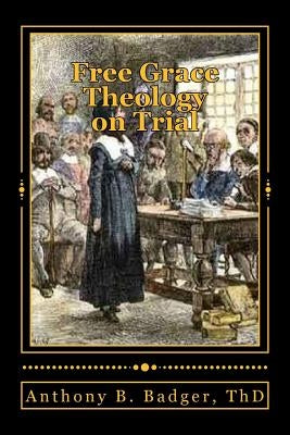 Free Grace Theology on Trial: A Refutation of "Historical Protestant" Soteriology by Badger Th D., Anthony B.