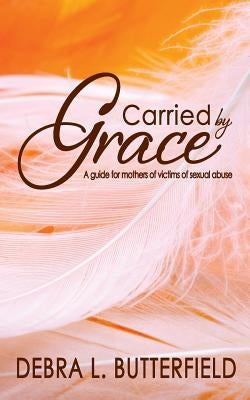 Carried by Grace: A guide for mothers of victims of sexual abuse by Butterfield, Debra L.