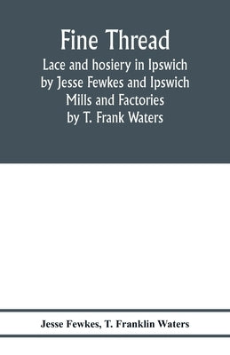 Fine thread, lace and hosiery in Ipswich by Jesse Fewkes and Ipswich Mills and Factories by T. Frank Waters by Fewkes, Jesse