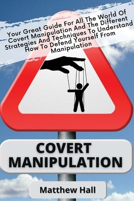 Covert Manipulation: Your Great Guide For The World of Covert Manipulation And The Different Strategies And Techniques To Understand How To by Hall, Matthew