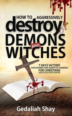 How to Aggressively Destroy Demons and Witches: 7 Days Victory Over Enemies and Agents of Darkness for Christians Using Tested Secret Weapons by Shay, Gedaliah