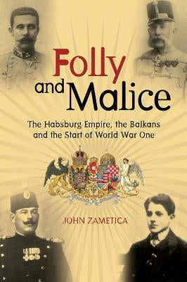 Folly and Malice: The Habsburg Empire, the Balkans and the Start of World War One by Zametica, John