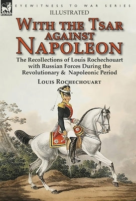 With the Tsar Against Napoleon: the Recollections of Louis Rochechouart with Russian Forces During the Revolutionary & Napoleonic Period by Rochechouart, Louis