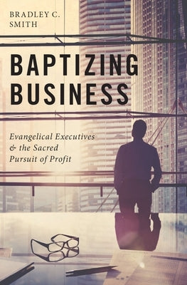 Baptizing Business: Evangelical Executives and the Sacred Pursuit of Profit by Smith, Bradley C.