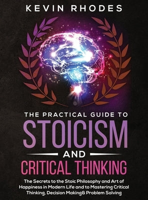The Practical Guide to Stoicism and Critical Thinking: The Secrets to the Stoic Philosophy and Art of Happiness in Modern Life and to Mastering Critic by Rhodes, Kevin