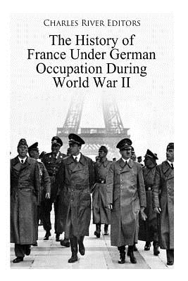 The History of France Under German Occupation During World War II by Charles River Editors