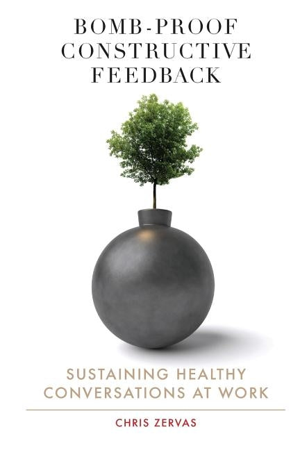 Bomb Proof Constructive Feedback: Sustaining Healthy Conversations at Work by Zervas, Chris
