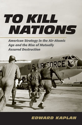 To Kill Nations: American Strategy in the Air-Atomic Age and the Rise of Mutually Assured Destruction by Kaplan, Edward