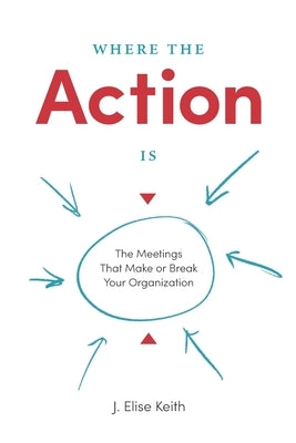 Where the Action Is: The Meetings That Make or Break Your Organization by Keith, J. Elise