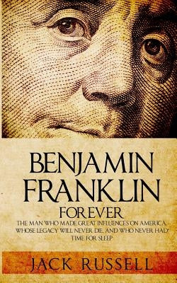 Benjamin Franklin Forever: The Man Who Made Great Influences on America, Whose Legacy Will Never Die, and Who Never Had Time for Sleep by Russell, Jack