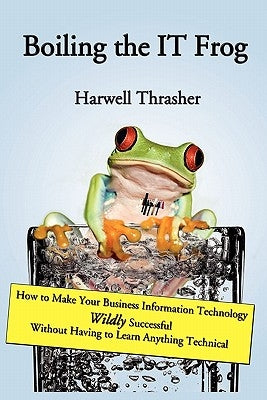 Boiling the IT Frog: How to Make Your Business Information Technology Wildly Successful Without Having to Learn Anything Technical by Thrasher, Harwell