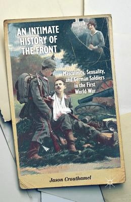 An Intimate History of the Front: Masculinity, Sexuality, and German Soldiers in the First World War by Crouthamel, J.