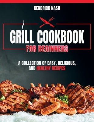 Grill Cookbook for Beginners: A Collection of Easy, Delicious, and Healthy Recipes by Nash, Kendrick