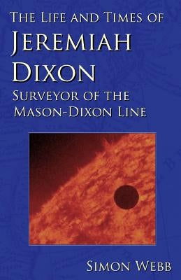 The Life and Times of Jeremiah Dixon: Surveyor of the Mason-Dixon Line by Webb, Simon