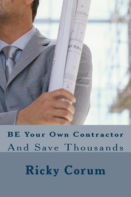BE Your Own Contractor: And Save Thousands by Corum, Ricky A.