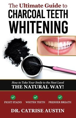 The Ultimate Guide to Charcoal Teeth Whitening: How to Take Your Smile to the Next Level-The Natural Way! by Austin, Catrise