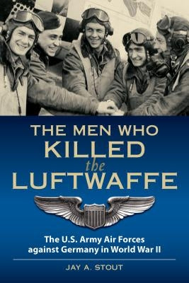 The Men Who Killed the Luftwaffe: The U.S. Army Air Forces Against Germany in World War II by Stout, Lt Col
