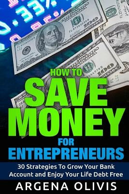 How To Save Money For Entrepreneurs: 30 Strategies To Grow Your Bank Account and Enjoy Life Debt Free by Olivis, Argena