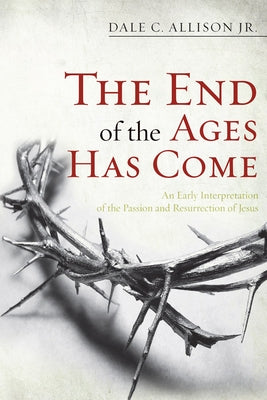 The End of the Ages Has Come: An Early Interpretation of the Passion and Resurrection of Jesus by Allison, Dale C., Jr.