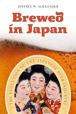 Brewed in Japan: The Evolution of the Japanese Beer Industry by Alexander, Jeffrey W.