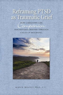 Reframing PTSD as Traumatic Grief: How Caregivers Can Companion Traumatized Grievers Through Catch-Up Mourning by Wolfelt, Alan D.