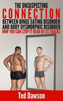 The Unsuspecting Connection between Binge Eating Disorder and Body Dysmorphic Disorder: How you can stop it dead in its tracks by Dawson, Ted
