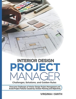 Interior Design Project Manager - Challenges, Solutions, and Golden Rules: Overcome Challenges of Interior Design Project Management and Avoid Project by Smith, Virginia I.