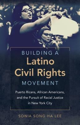Building a Latino Civil Rights Movement: Puerto Ricans, African Americans, and the Pursuit of Racial Justice in New York City by Lee, Sonia Song-Ha