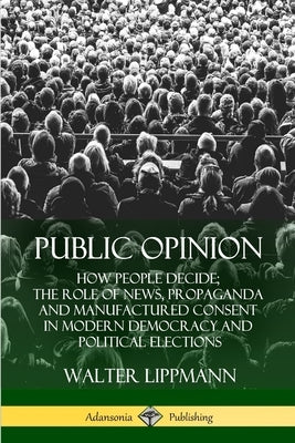 Public Opinion: How People Decide; The Role of News, Propaganda and Manufactured Consent in Modern Democracy and Political Elections by Lippmann, Walter