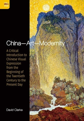 China--Art--Modernity: A Critical Introduction to Chinese Visual Expression from the Beginning of the Twentieth Century to the Present Day by Clarke, David
