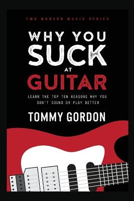 Why You Suck at Guitar: Learn the Top Ten Reasons Why You Don't Sound or Play Better by Gordon, Tommy