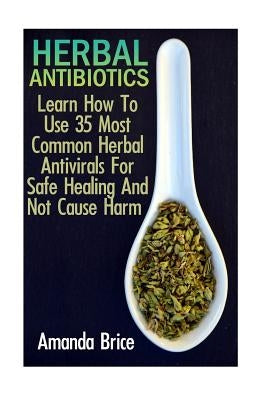 Herbal Antibiotics: Learn How To Use 35 Most Common Herbal Antivirals For Safe Healing And Not Cause Harm: (Medicinal Herbs, Alternative M by Brice, Amanda