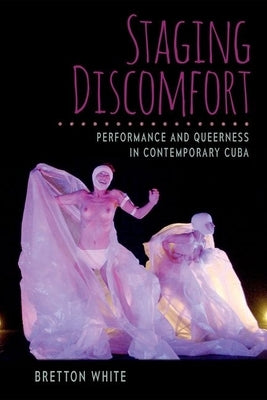 Staging Discomfort: Performance and Queerness in Contemporary Cuba by White, Bretton