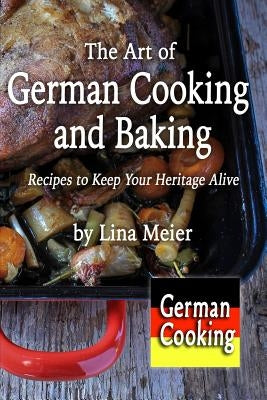 The Art of German Cooking and Baking: Recipes to Keep Your Heritage Alive by Meier, Lina