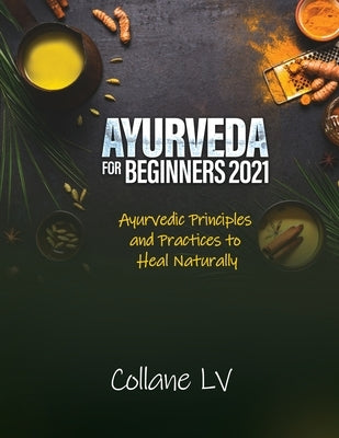 Ayurveda for Beginners 2021: Ayurvedic Principles and Practices to Heal Naturally by Collane LV