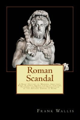 Roman Scandal: A Brief History of Murder, Adultery, Rape, Slavery, Animal Cruelty, Torture, Plunder, and Religious Persecution in the by Wallis, Frank H.