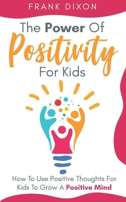 The Power of Positivity for Kids: How to Use Positive Thoughts for Kids to Grow a Positive Mind by Dixon, Frank