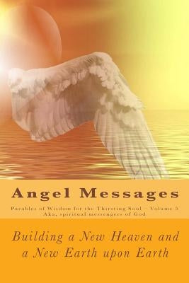 Angel Messages: Parables of Wisdom for the Thirsting Soul: Building a New Heaven and a New Earth Upon Earth by Elkins, A. Ray