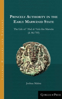 Princely Authority in the Early Marwānid State: The Life of ʿAbd al-ʿAzīz ibn Marwān by Mabra, Joshua
