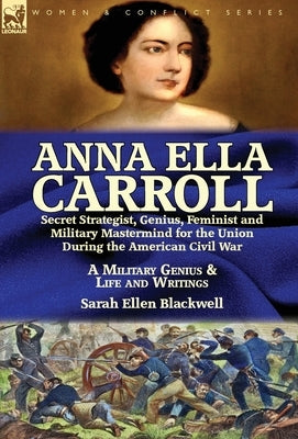 Anna Ella Carroll: Secret Strategist, Genius, Feminist and Military Mastermind for the Union During the American Civil War-A Military Gen by Blackwell, Sarah Ellen