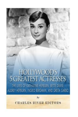 Hollywood's 5 Greatest Actresses: The Lives of Katharine Hepburn, Bette Davis, Audrey Hepburn, Ingrid Bergman, and Greta Garbo by Charles River Editors