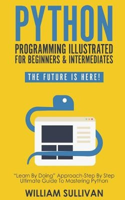 Python Programming Illustrated For Beginners & Intermediates: Learn By Doing Approach-Step By Step Ultimate Guide To Mastering Python: The Future Is H by Sullivan, William