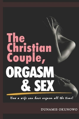 The Christian Couple, Orgasm and Sex: How a wife can have orgasm all the time by Okunowo, Dunamis