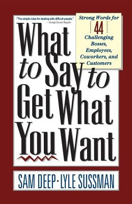 What to Say to Get What You Want: Strong Words For 44 Challenging Types Of Bosses, Employees, Coworkers, And Customers by Deep, Sam
